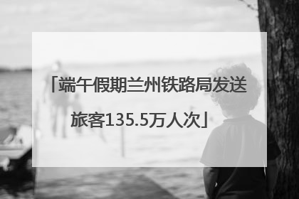 端午假期兰州铁路局发送旅客135.5万人次